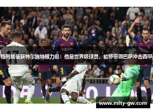 格列兹曼获特尔施特根力挺：他是世界级球员，能够带领巴萨冲击西甲